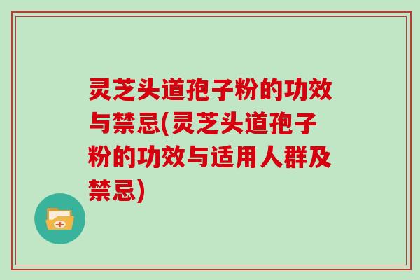 灵芝头道孢子粉的功效与禁忌(灵芝头道孢子粉的功效与适用人群及禁忌)