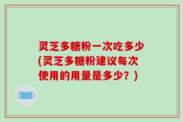 灵芝多糖粉一次吃多少(灵芝多糖粉建议每次使用的用量是多少?)