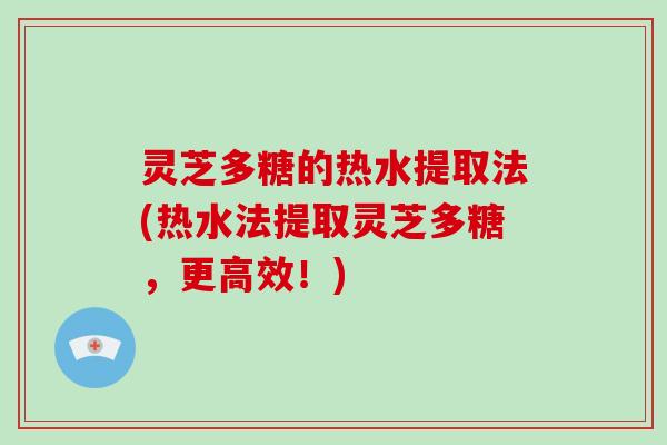 灵芝多糖的热水提取法(热水法提取灵芝多糖,更高效!)