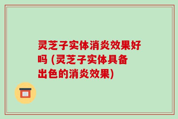 灵芝子实体消炎效果好吗 (灵芝子实体具备出色的消炎效果)