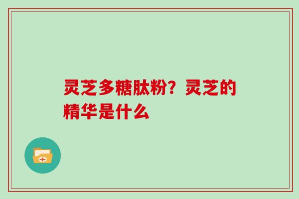 灵芝多糖肽粉?灵芝的精华是什么