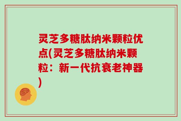 灵芝多糖肽纳米颗粒优点(灵芝多糖肽纳米颗粒:新一代抗衰老神器)