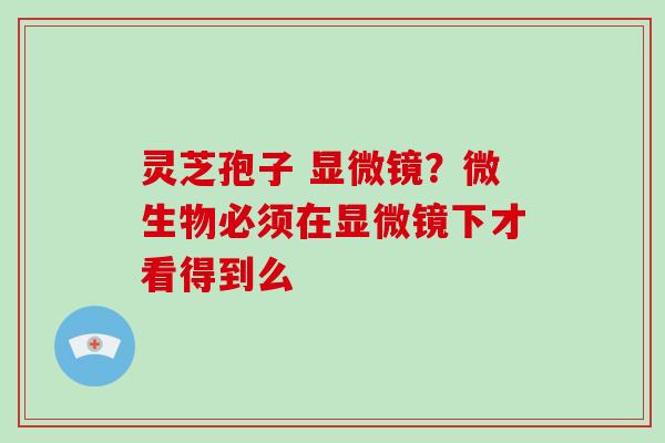 灵芝孢子 显微镜？微生物必须在显微镜下才看得到么