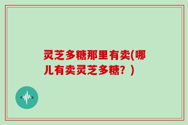 灵芝多糖那里有卖(哪儿有卖灵芝多糖?)
