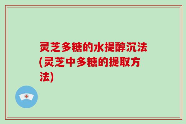 灵芝多糖的水提醇沉法(灵芝中多糖的提取方法)