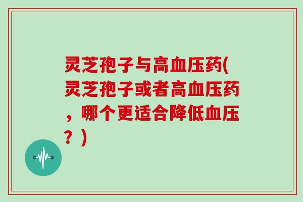 灵芝孢子与高血压药(灵芝孢子或者高血压药,哪个更适合降低血压?)
