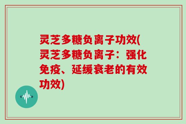 灵芝多糖负离子功效(灵芝多糖负离子:强化免疫、延缓衰老的有效功效)