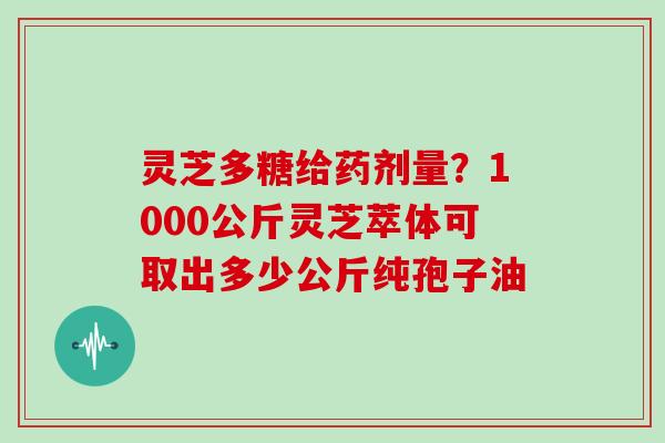 灵芝多糖给药剂量?1000公斤灵芝萃体可取出多少公斤纯孢子油