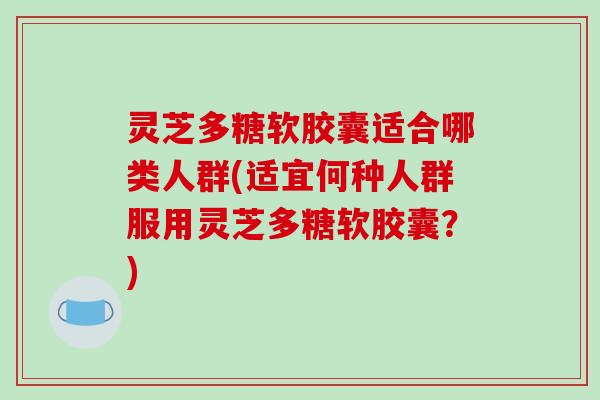 灵芝多糖软胶囊适合哪类人群(适宜何种人群服用灵芝多糖软胶囊？)