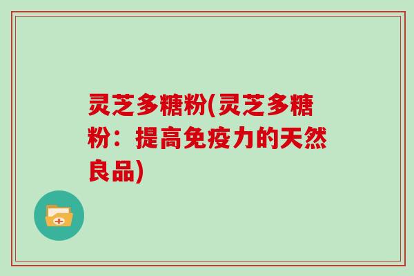 灵芝多糖粉(灵芝多糖粉：提高免疫力的天然良品)