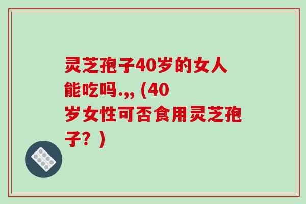 灵芝孢子40岁的女人能吃吗.,, (40岁女性可否食用灵芝孢子?)