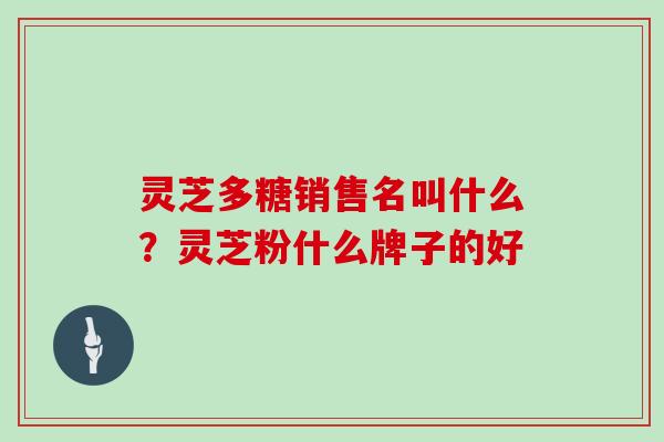 灵芝多糖销售名叫什么?灵芝粉什么牌子的好