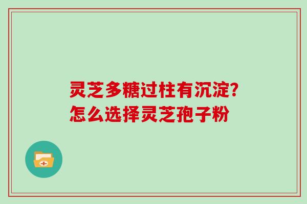 灵芝多糖过柱有沉淀?怎么选择灵芝孢子粉