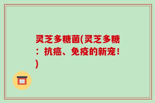 灵芝多糖菌(灵芝多糖:抗癌、免疫的新宠!)