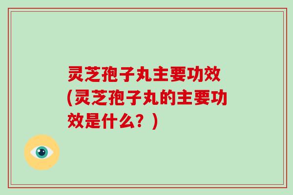 灵芝孢子丸主要功效 (灵芝孢子丸的主要功效是什么？)