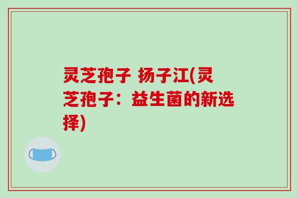 灵芝孢子 扬子江(灵芝孢子：益生菌的新选择)