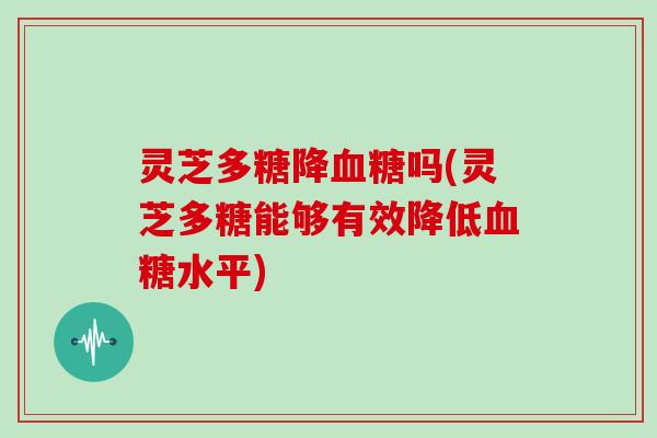 灵芝多糖降血糖吗(灵芝多糖能够有效降低血糖水平)