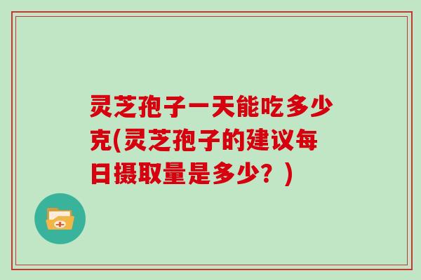 灵芝孢子一天能吃多少克(灵芝孢子的建议每日摄取量是多少?)