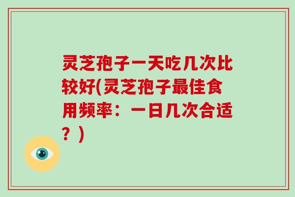 灵芝孢子一天吃几次比较好(灵芝孢子最佳食用频率:一日几次合适?)