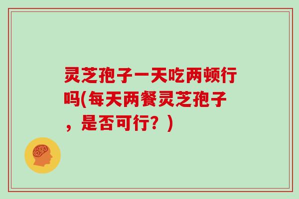灵芝孢子一天吃两顿行吗(每天两餐灵芝孢子，是否可行？)