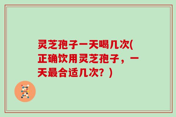 灵芝孢子一天喝几次(正确饮用灵芝孢子,一天最合适几次?)
