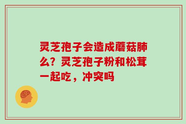 灵芝孢子会造成蘑菇肺么?灵芝孢子粉和松茸一起吃,冲突吗