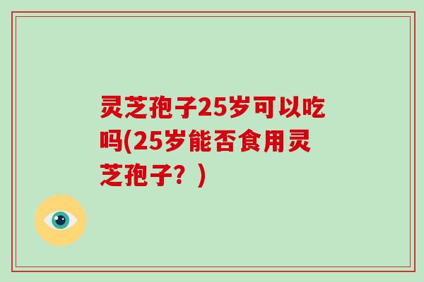 灵芝孢子25岁可以吃吗(25岁能否食用灵芝孢子?)