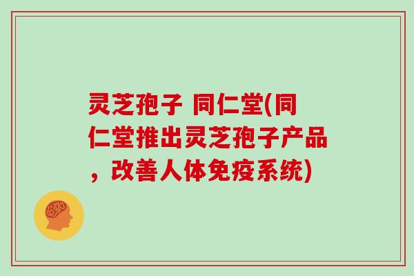 灵芝孢子 同仁堂(同仁堂推出灵芝孢子产品，改善人体免疫系统)