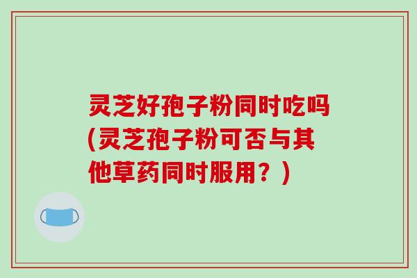 灵芝好孢子粉同时吃吗(灵芝孢子粉可否与其他草药同时服用?)