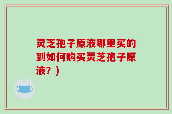 灵芝孢子原液哪里买的到如何购买灵芝孢子原液？)
