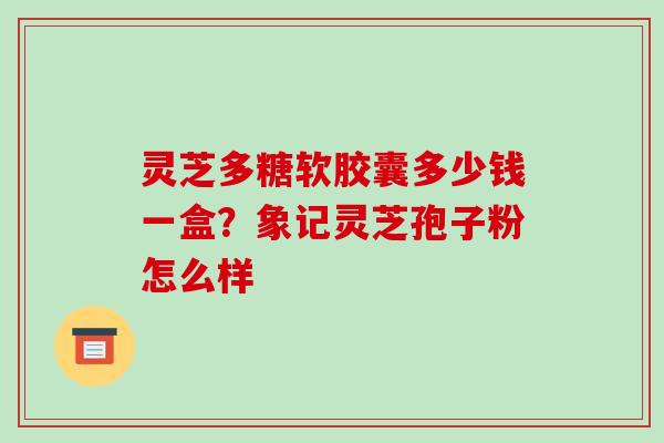 灵芝多糖软胶囊多少钱一盒?象记灵芝孢子粉怎么样