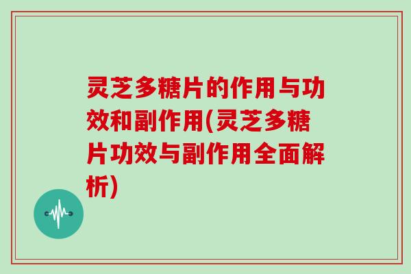 灵芝多糖片的作用与功效和副作用(灵芝多糖片功效与副作用全面解析)