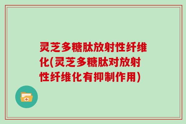 灵芝多糖肽放射性纤维化(灵芝多糖肽对放射性纤维化有抑制作用)