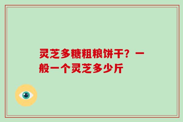 灵芝多糖粗粮饼干?一般一个灵芝多少斤