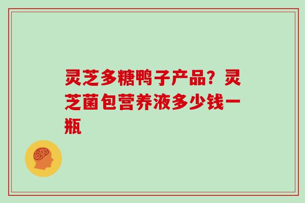 灵芝多糖鸭子产品?灵芝菌包营养液多少钱一瓶