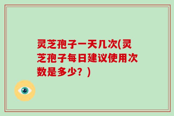 灵芝孢子一天几次(灵芝孢子每日建议使用次数是多少?)