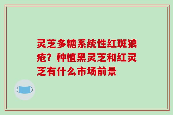 灵芝多糖系统性红斑狼疮?种植黑灵芝和红灵芝有什么市场前景