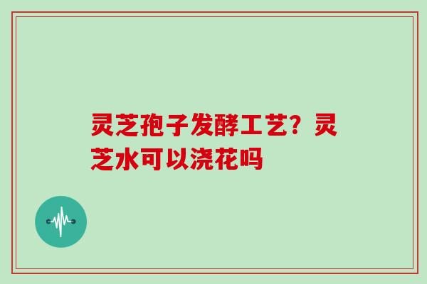 灵芝孢子发酵工艺？灵芝水可以浇花吗