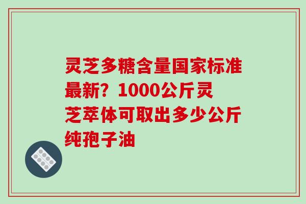 灵芝多糖含量国家标准最新？1000公斤灵芝萃体可取出多少公斤纯孢子油