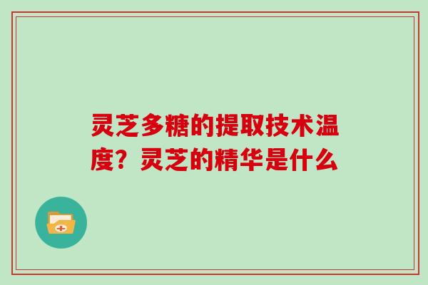 灵芝多糖的提取技术温度?灵芝的精华是什么