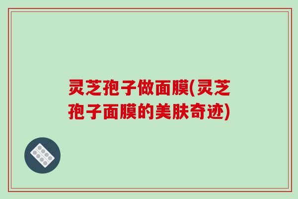 灵芝孢子做面膜(灵芝孢子面膜的美肤奇迹)