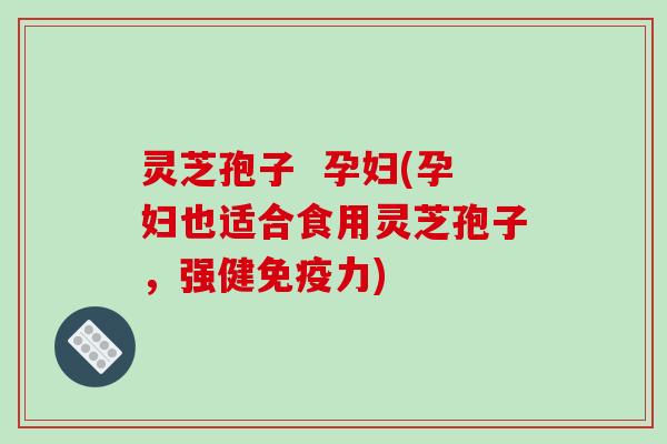 灵芝孢子 孕妇(孕妇也适合食用灵芝孢子,强健免疫力)