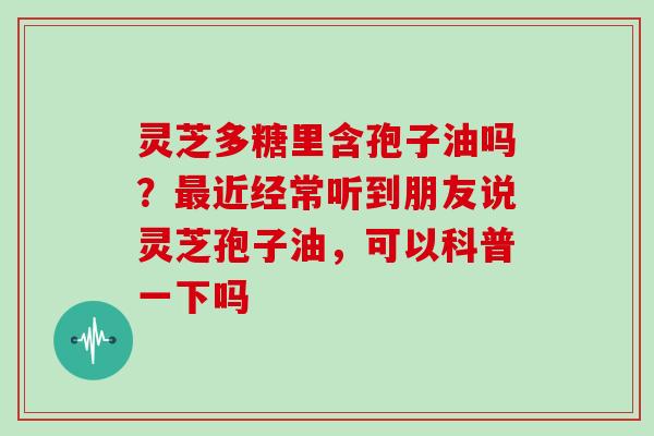 灵芝多糖里含孢子油吗？最近经常听到朋友说灵芝孢子油，可以科普一下吗