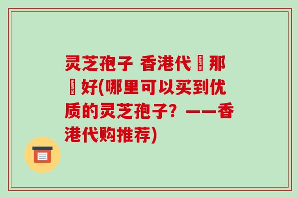 灵芝孢子 香港代購那個好(哪里可以买到优质的灵芝孢子?——香港代购推荐)