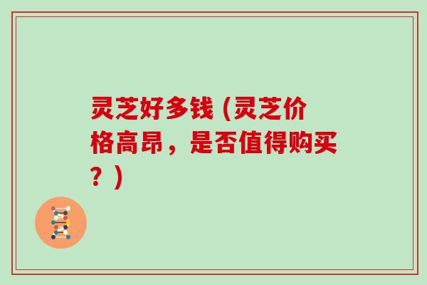 灵芝好多钱 (灵芝价格高昂,是否值得购买?)