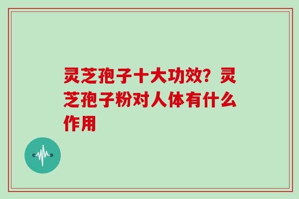 灵芝孢子十大功效？灵芝孢子粉对人体有什么作用