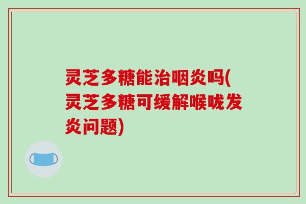 灵芝多糖能治咽炎吗(灵芝多糖可缓解喉咙发炎问题)