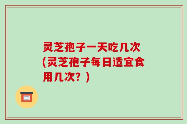 灵芝孢子一天吃几次 (灵芝孢子每日适宜食用几次?)