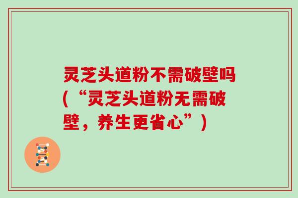 灵芝头道粉不需破壁吗(“灵芝头道粉无需破壁,养生更省心”)