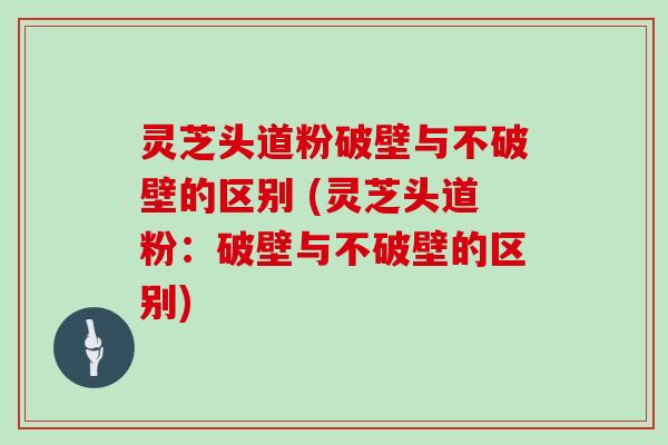 灵芝头道粉破壁与不破壁的区别 (灵芝头道粉:破壁与不破壁的区别)
